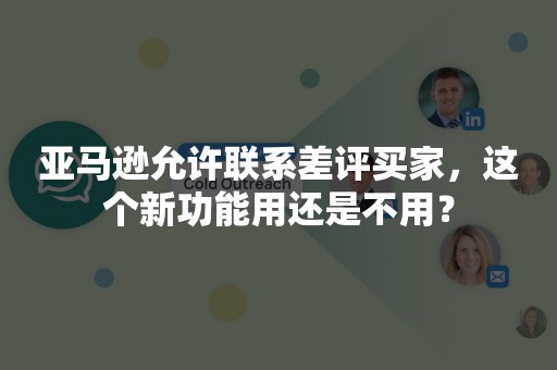亚马逊允许联系差评买家，这个新功能用还是不用？
