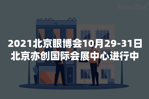 2021北京眼博会10月29-31日北京亦创国际会展中心进行中