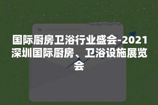 国际厨房卫浴行业盛会-2021深圳国际厨房、卫浴设施展览会