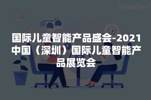 国际儿童智能产品盛会-2021中国（深圳）国际儿童智能产品展览会