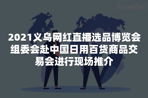 2021义乌网红直播选品博览会组委会赴中国日用百货商品交易会进行现场推介