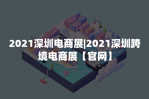 2021深圳电商展|2021深圳跨境电商展【官网】