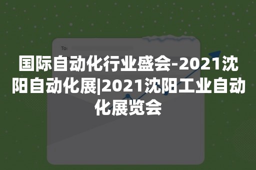 国际自动化行业盛会-2021沈阳自动化展|2021沈阳工业自动化展览会
