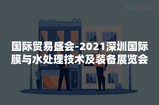 国际贸易盛会-2021深圳国际膜与水处理技术及装备展览会