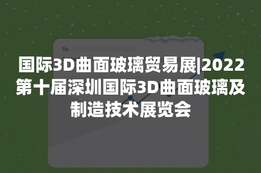 国际3D曲面玻璃贸易展|2022第十届深圳国际3D曲面玻璃及制造技术展览会