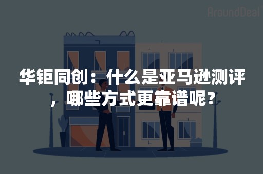 华钜同创：什么是亚马逊测评，哪些方式更靠谱呢？