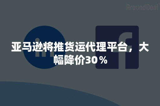 亚马逊将推货运代理平台，大幅降价30％