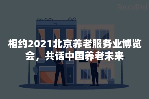 相约2021北京养老服务业博览会，共话中国养老未来