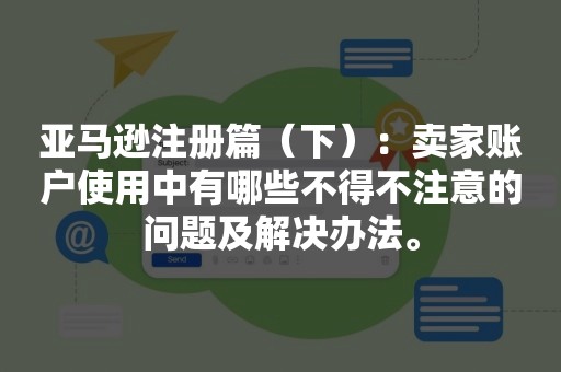 亚马逊注册篇（下）：卖家账户使用中有哪些不得不注意的问题及解决办法。