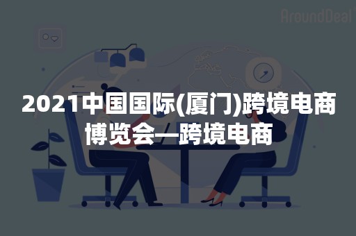 2021中国国际(厦门)跨境电商博览会—跨境电商
