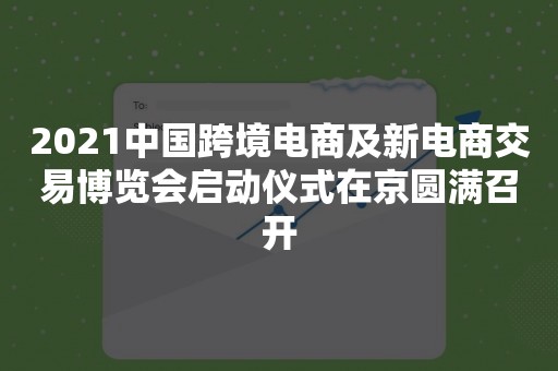 2021中国跨境电商及新电商交易博览会启动仪式在京圆满召开