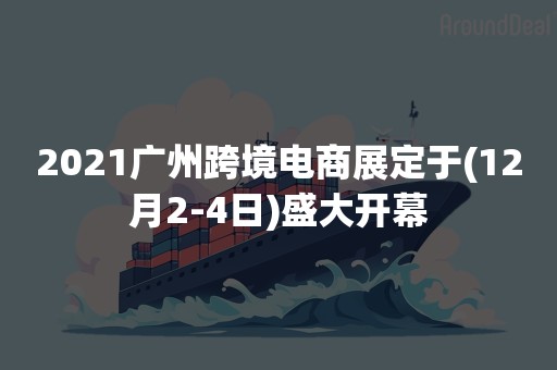 2021广州跨境电商展定于(12月2-4日)盛大开幕