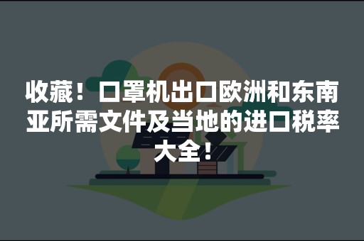 收藏！口罩机出口欧洲和东南亚所需文件及当地的进口税率大全！