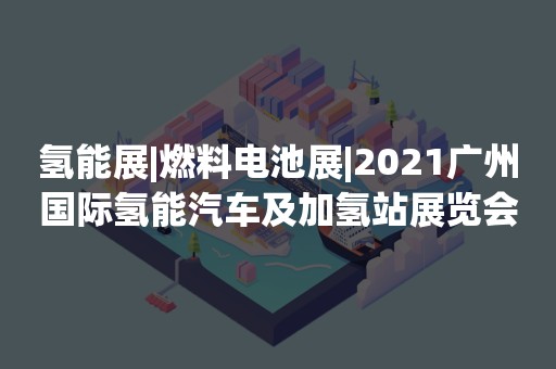 氢能展|燃料电池展|2021广州国际氢能汽车及加氢站展览会