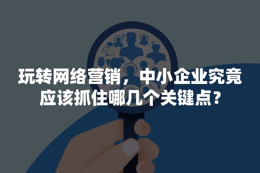 玩转网络营销，中小企业究竟应该抓住哪几个关键点？