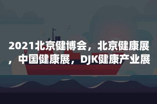 2021北京健博会，北京健康展，中国健康展，DJK健康产业展