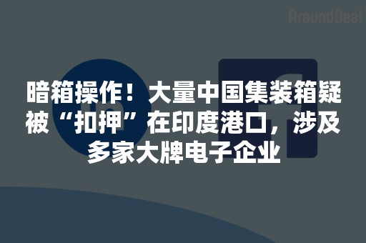 暗箱操作！大量中国集装箱疑被“扣押”在印度港口，涉及多家大牌电子企业