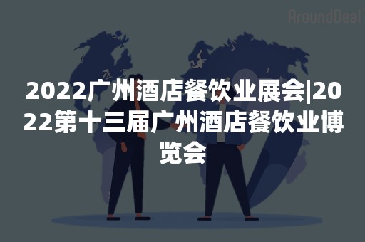 2022广州酒店餐饮业展会|2022第十三届广州酒店餐饮业博览会