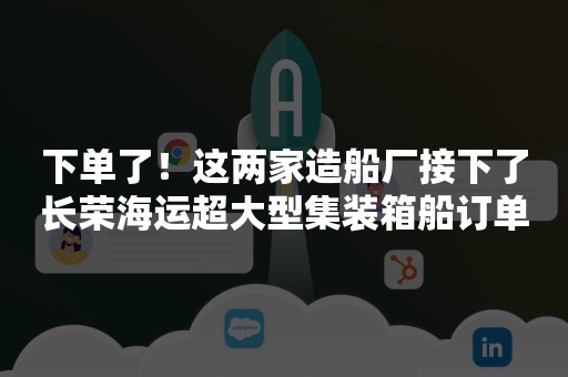 下单了！这两家造船厂接下了长荣海运超大型集装箱船订单