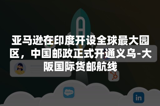 亚马逊在印度开设全球最大园区，中国邮政正式开通义乌-大阪国际货邮航线