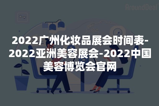 2022广州化妆品展会时间表-2022亚洲美容展会-2022中国美容博览会官网