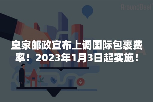 皇家邮政宣布上调国际包裹费率！2023年1月3日起实施！