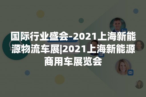 国际行业盛会-2021上海新能源物流车展|2021上海新能源商用车展览会