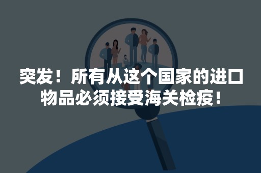 突发！所有从这个国家的进口物品必须接受海关检疫！
