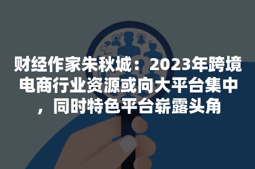 财经作家朱秋城：2023年跨境电商行业资源或向大平台集中，同时特色平台崭露头角