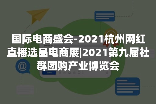 国际电商盛会-2021杭州网红直播选品电商展|2021第九届社群团购产业博览会