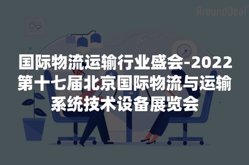 国际物流运输行业盛会-2022第十七届北京国际物流与运输系统技术设备展览会