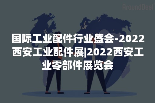 国际工业配件行业盛会-2022西安工业配件展|2022西安工业零部件展览会