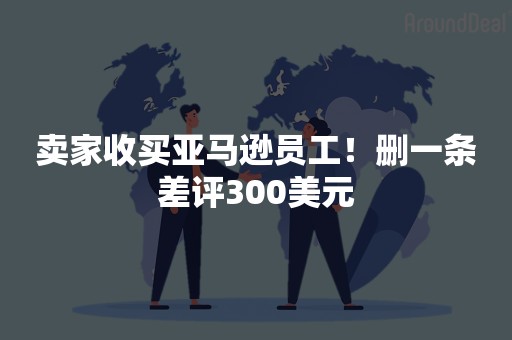 卖家收买亚马逊员工！删一条差评300美元