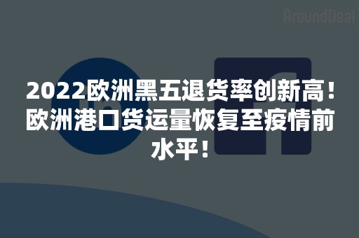 2022欧洲黑五退货率创新高！欧洲港口货运量恢复至疫情前水平！
