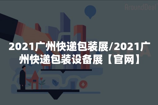 2021广州快递包装展/2021广州快递包装设备展【官网】