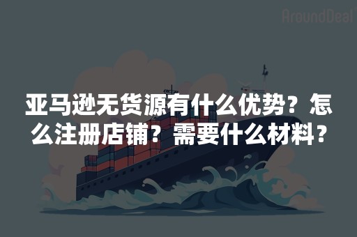 亚马逊无货源有什么优势？怎么注册店铺？需要什么材料？