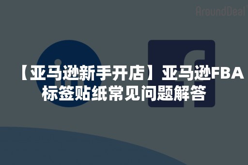 【亚马逊新手开店】亚马逊FBA标签贴纸常见问题解答