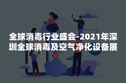 全球消毒行业盛会-2021年深圳全球消毒及空气净化设备展