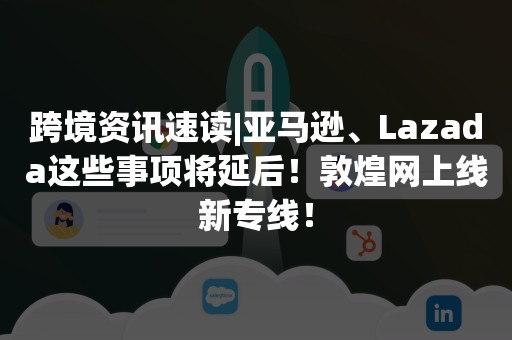 跨境资讯速读|亚马逊、Lazada这些事项将延后！敦煌网上线新专线！