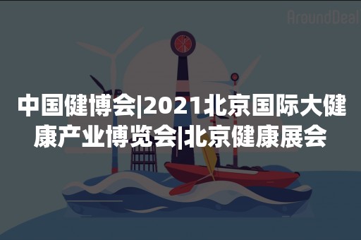 中国健博会|2021北京国际大健康产业博览会|北京健康展会