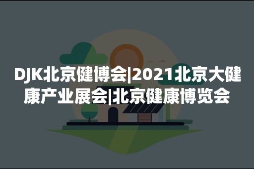 DJK北京健博会|2021北京大健康产业展会|北京健康博览会