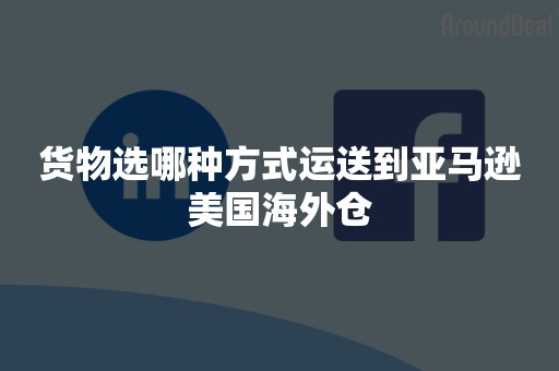 货物选哪种方式运送到亚马逊美国海外仓