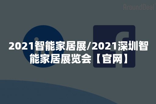 2021智能家居展/2021深圳智能家居展览会【官网】