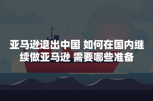 亚马逊退出中国 如何在国内继续做亚马逊 需要哪些准备
