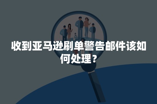 收到亚马逊刷单警告邮件该如何处理？