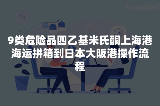 9类危险品四乙基米氏酮上海港海运拼箱到日本大阪港操作流程