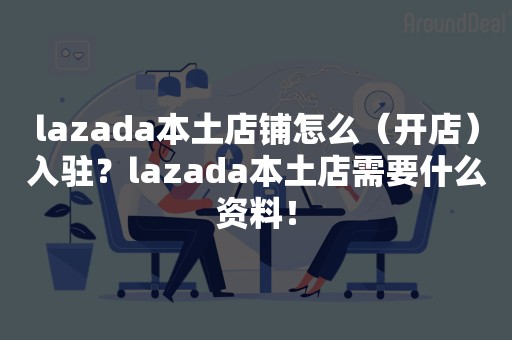 lazada本土店铺怎么（开店）入驻？lazada本土店需要什么资料！