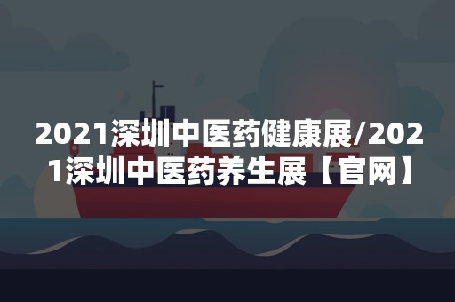 2021深圳中医药健康展/2021深圳中医药养生展【官网】