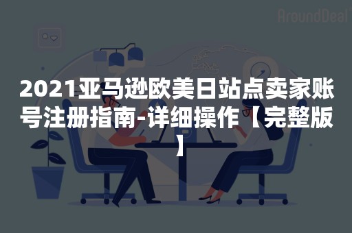 2021亚马逊欧美日站点卖家账号注册指南-详细操作【完整版】