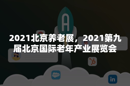 2021北京养老展，2021第九届北京国际老年产业展览会